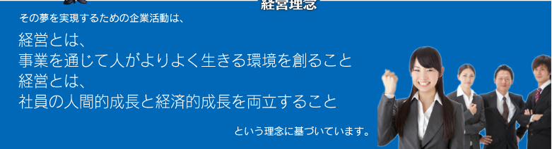 「経営理念」経営とは、事業を通じて人がよりよく生きる環境を創ること。社員の人間的成長と経済的成長を両立すること。